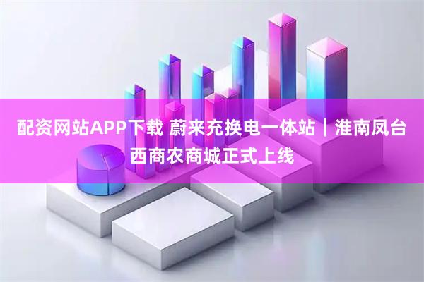 配资网站APP下载 蔚来充换电一体站｜淮南凤台西商农商城正式上线