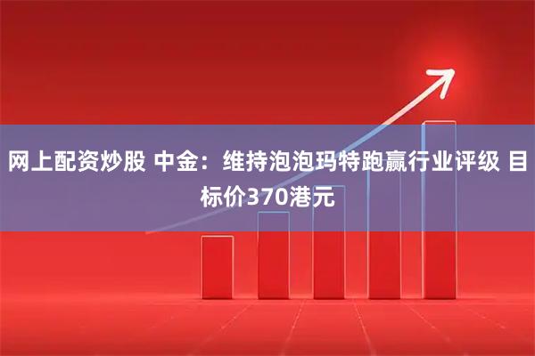 网上配资炒股 中金：维持泡泡玛特跑赢行业评级 目标价370港元