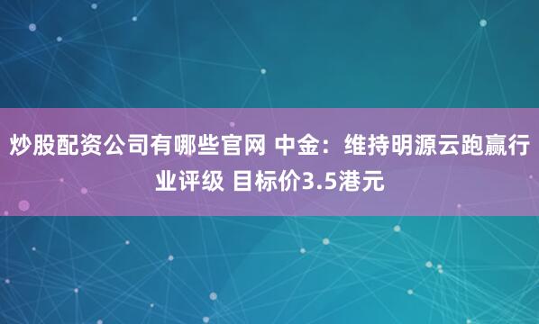 炒股配资公司有哪些官网 中金：维持明源云跑赢行业评级 目标价3.5港元